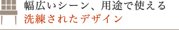 幅広いシーン、用途で使える洗練されたデザイン