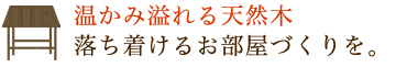 温かみ溢れる天然木 落ち着けるお部屋づくりを。